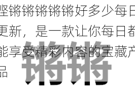 铿锵锵锵锵锵好多少每日更新，是一款让你每日都能享受精彩内容的宝藏产品