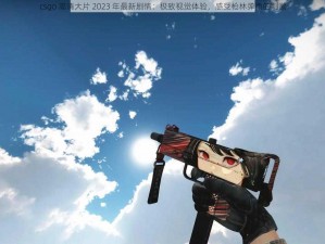 csgo 高清大片 2023 年最新剧情：极致视觉体验，感受枪林弹雨的刺激