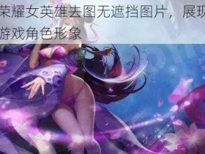 王者荣耀女英雄去图无遮挡图片，展现最真实的游戏角色形象