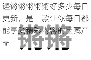 铿锵锵锵锵锵好多少每日更新，是一款让你每日都能享受精彩内容的宝藏产品