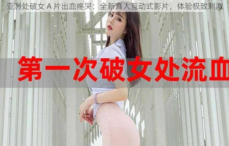 亚洲处破女 A 片出血疼哭：全新真人互动式影片，体验极致刺激