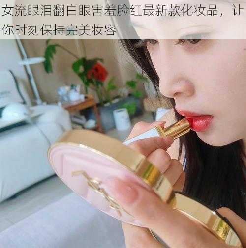 女流眼泪翻白眼害羞脸红最新款化妆品，让你时刻保持完美妆容