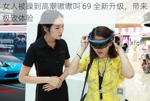 女人被躁到高潮嗷嗷叫 69 全新升级，带来极致体验